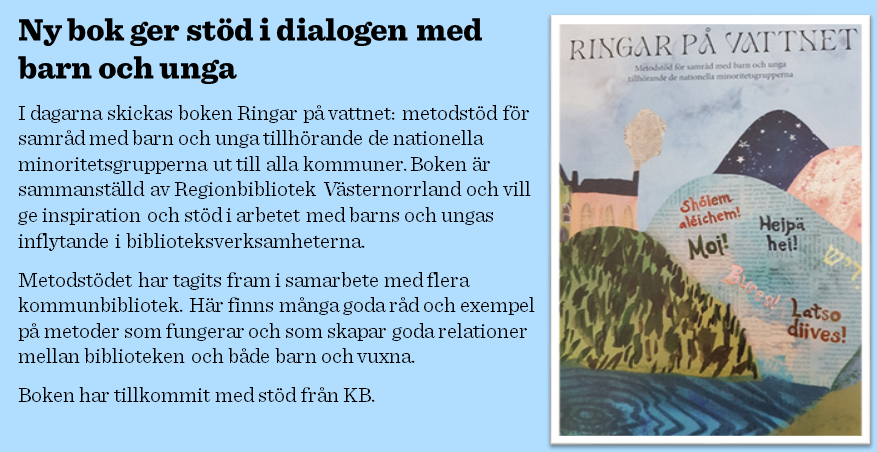 Ny bok ger stöd i dialogen med barn och ungaI dagarna skickas boken Ringar på vattnet: metodstöd för samråd med barn och unga tillhörande de nationella minoritetsgrupperna ut till alla kommuner. Boken är sammanställd av Regionbibliotek Västernorrland och vill ge inspiration och stöd i arbetet med barns och ungas inflytande i biblioteksverksamheterna.Metodstödet har tagits fram i samarbete med flera kommunbibliotek. Här finns många goda råd och exempel på metoder som fungerar och som skapar goda relationer mellan biblioteken och både barn och vuxna.Boken har tillkommit med stöd från KB.